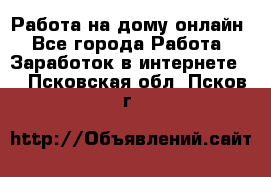 Работа на дому-онлайн - Все города Работа » Заработок в интернете   . Псковская обл.,Псков г.